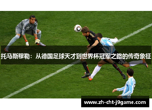 托马斯穆勒：从德国足球天才到世界杯冠军之路的传奇象征