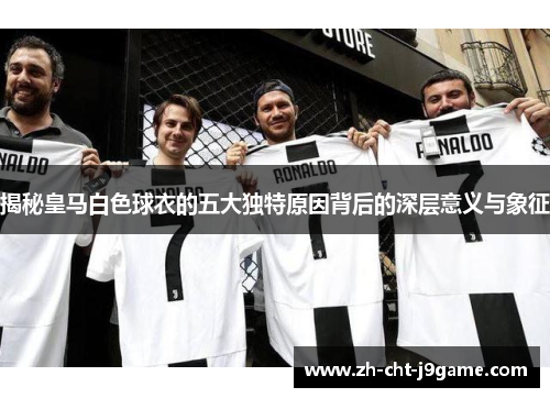 揭秘皇马白色球衣的五大独特原因背后的深层意义与象征