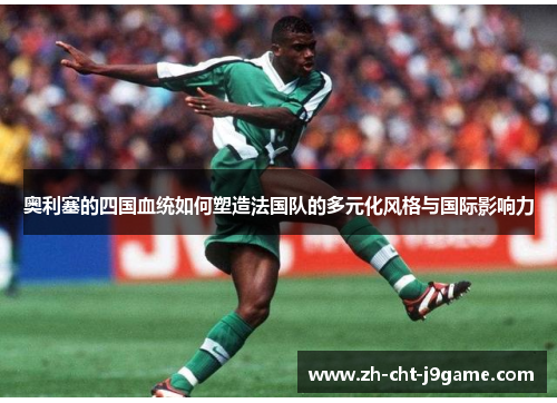 奥利塞的四国血统如何塑造法国队的多元化风格与国际影响力