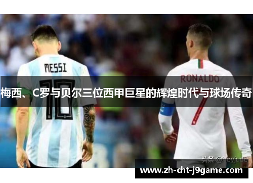 梅西、C罗与贝尔三位西甲巨星的辉煌时代与球场传奇 梅西、C罗与贝尔三位西甲巨星的辉煌时代与球场传奇