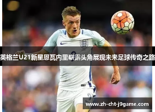 英格兰U21新星恩瓦内里崭露头角展现未来足球传奇之路 英格兰U21新星恩瓦内里崭露头角展现未来足球传奇之路