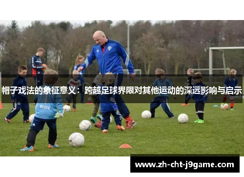 帽子戏法的象征意义:跨越足球界限对其他运动的深远影响与启示 帽子戏法的象征意义:跨越足球界限对其他运动的深远影响与启示