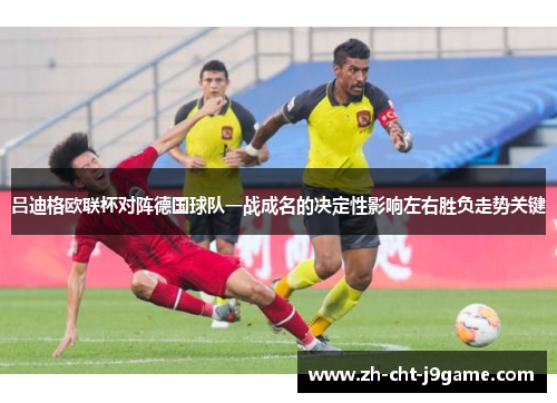吕迪格欧联杯对阵德国球队一战成名的决定性影响左右胜负走势关键 吕迪格欧联杯对阵德国球队一战成名的决定性影响左右胜负走势关键