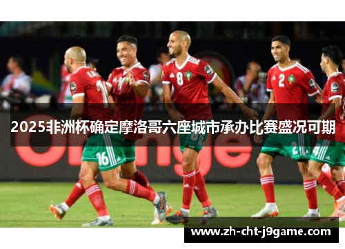 2025非洲杯确定摩洛哥六座城市承办比赛盛况可期 2025非洲杯确定摩洛哥六座城市承办比赛盛况可期