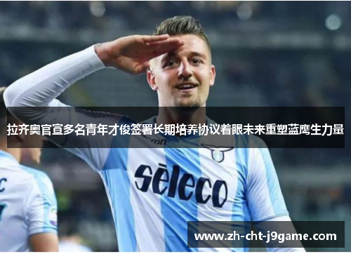 拉齐奥官宣多名青年才俊签署长期培养协议着眼未来重塑蓝鹰生力量